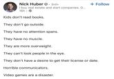 Nick Huber 3rd+ + Follow I buy real estate and start companies. O... 16h Kids don't read books. They don't go outside. They have no attention spans. They have no muscle. They are more overweight. They can't look people in the eye. They don't have a desire to get their license or date. Horrible communicators. Video games are a disaster.