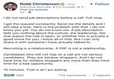 Robb Christenson in 3rd+ Executive Recruiter & Co-Founder @ P... Visit my website 4d + Follow I do not send job descriptions before a call. Full stop. I get the request constantly. Send me the details and I will take a look. Here is the problem with that. I do not know you yet. You do not know me. A job description tells you nothing about the culture, the leadership, the real reason the role is open, or whether this is actually a good move for you. I know all of that. But I can only share it with someone I have actually talked to. Recruiting is a relationship. A PDF is not a relationship. Candidates who will not hop on a call are not serious candidates. They are window shoppers. And I do not have time for window shoppers any more than they have time for a bad opportunity. 15 minutes. That is all I am asking. CG 685 714 comments • 2 reposts