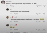 shrishti what's the japanese equivalent of 911 5d Reply ali Hiroshima and Nagasaki 5d Reply evali i think they mean the phone number 4d Reply ali ev 245 93 76 4d Reply ♡5 View 6 more v Hide Fucus A COMMENT