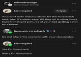 refinedstorage ☐ Gerebloggt tinsnip kleinergeist Folgen You don't even need to study for the Rorschach test, btw, it's super easy. All they do is show you a bunch of stupid pictures of your dad getting eaten by a horse hermann-rorschach C 600 Do not share the answers with your classmates. kleinergeist Yes Dr Rorschach Sorry Dr Rorschach