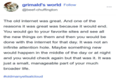 grimald's world Follow @beef-chuffington The old internet was great. And one of the reasons it was great was because it would end. You would go to your favorite sites and see all the new things on them and then you would be done with the internet for that day. It was not an infinite attention hole. Maybe something new would happen in the middle of the day or at night and you would check again but that was it. It was just a small, manageable part of your much broader life. #oldmanyellsatcloud
