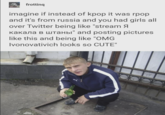 frotting imagine if instead of kpop it was rpop and it's from russia and you had girls all over Twitter being like "stream Я какала в штаны" and posting pictures like this and being like "OMG Ivonovativich looks so CUTE"