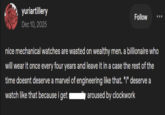 yuriartillery Dec 10, 2025 Follow nice mechanical watches are wasted on wealthy men. a billionaire who will wear it once every four years and leave it in a case the rest of the time doesnt deserve a marvel of engineering like that. *i* deserve a watch like that because i get aroused by clockwork
