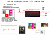 That one one DeviantArt-Youtube "UTTP" starter pack Has a username like this: dreggmanyessonicno hyperrogueangefloetteyeszygardeno PUFFY AMIYUM! Iman what the f--- NEWGROUNDS basically hates these thing treat youtube, newground and other platform like real people (even hate their mom) insert oc or character they hate thing they hate had a description like this: often uses the n-word HI HI PUFFY AMI YUMI?!?!? WHAT?!?!? MORE LIKE S--- S--- N---- F---!!!! OH MY GOD!!! THIS IS ONE OF THE WORST SHOWS I EVER SAW!!!! THIS SHOW IS ABOUT 2 RETARTERD GIRLS AND THEY LIKE TO GO ON FAILURE ADVENTURES!!!! AMI ONUKI IS GAY!!! SHE LIKES TO HAVE SEX WITH JENNY WAKEMAN EVERYDAY WHICH IS BAD THOUGH!!!! YUMI YOSHIMURA IS A F-----!!! SHE LIKES TO EAT POOP!!! AND JULIE HINIKAWA?!?!? WELL I SUPPORT THIS CHARACTER BECAUSE SHE MAKES GROUNDED VIDEOS OUT OF AMI AND YUM!!!! THE ANIMATION IS S---!!! THE SONGS ARE COPYRIGHTED!!! AND I said they never did this THE CHARACTERS LIKES TO HAVE SEXT AT NIGHT AND EAT POOP!!!! THANK GOD THIS SHOW GOT CANCELLED IN 2006!!! DO YOU KNOW WHO LIKES THIS SHOW?!?!? YOUTUBE!!! HE WANTS TO MET AMI ONUKI BUT HE CANT BECAUSE HE IS STILL GROUNDED!!!! AND DO YOU KNOW WHO HATES THIS SHOW?!?!? ME!!!! I WISH I CAN KILL AMI AND YUMI WITH A CHAINSAW!!!! SO F--- HI HI PUFFY AMI YUM!!!!! AND F--- SAILOR MOON!!!!! BARNEY ANS FRIENDS IS 3 MILLION TIMES BETTER THAN HI HI PUFFY AMI YUMI END OF RANT!!!!! basically telling things that never happened in the show, Take Ami as an example She never did that in ONE episode of the show Julie actually never did this making go animate videos and grounded good characters in ugly style: How they feel after getting comments: attacks users: insert oc or character they hate BU often triggers: