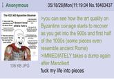 Anonymous The 1025 AD Byzantine Bloomer > "Arab raids? My grandfather told Doesn't know me about those." what a Turk is >Treasury is full, knows the gold can last hundreds of years with good management > The last century was great. Surely, the next will be even better. > Reconquered Bulgaria, Sicily is next >Has spent his whole life serving Emperor Basil >"Those Normans sure were tough, glad we got rid of them." >Lets the Theodosian ils fall into disrepair, thinks Byzantium le too strong for Constantinople be besieged again 106 KB JPG 05/18/26(Mon)11:19:04 No. 18483437 >you can see how the art quality on Byzantine coinage starts to recover as you get into the 900s and first half of the 1000s (some pieces even resemble ancient Rome) >IMMEDIATELY takes a dump again after Manzikert f--- my life into pieces