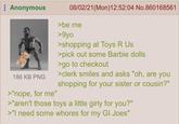 Anonymous 186 KB PNG >"nope, for me" 08/02/21 (Mon) 12:52:04 No.860168561 >be me >9yo >shopping at Toys R Us >pick out some Barbie dolls >go to checkout >clerk smiles and asks "oh, are you shopping for your sister or cousin?" >"aren't those toys a little girly for you?" >"I need some w----- for my GI Joes"