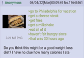 : Anonymous 3.21 MB PNG 04/04/22(Mon)00:09:49 No.17646561 >go to Philadelphia for vacation >get a cheese steak >get fries >get a milkshake >eat all of it >haven't felt hungry since >that was 30 hours ago Do you think this might be a good weight loss diet? I have no clue how many calories I ate.