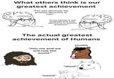 What others think is our greatest achievement "Fire was obviously the greatest discovery of man." movimatk "In my opinion it was language that truly allowed us to achieve greatness.". vom The actual greatest achievement of Humans "Join me and we will rule the world." "meow" (nods) "Woof"