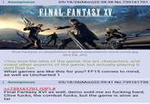 : Anonymous 05/18/26(Mon)22:38:38 No.739161701 FINAL FANTASY XV final-fantasy-xv-playstation-4-game-playstation-store-cover.jpg 893 KB JPG >You love the idea of the game, the art, characters, and many other aspects of the game, but actually playing it isn't that fun What games are like this for you? FF15 comes to mind, as well as Uncharted 1 : Anonymous >>739161701 (OP) # 05/18/26(Mon)22:39:41 No.739161730 Final Fantasy XVI as well, demo sold me so f------ hard, Clive f----, the combat f----, but the game is slow as tar