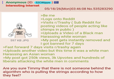 Anonymous (ID: 52CWipyw Interesting Internet Billions Must Notice 597 KB JPG 05/18/26(Mon)03:46:08 No.535283290 >Be me >Logs onto Reddit >Visits r/Trashy (Sub Reddit for posting videos of people acting like chimps in public) >Uploads a Video of a Black man Harassing white woman >My post gets instantly removed and I got banned for 7 days >Fast forward 7 days visits r/trashy again >Uploads another video but this time it was a white man Harassing an Asian woman >My post got 250k views, 3k Upvotes and hundreds of liberals attacking the white men in comments Are you sure Timmy that there is not someone behind the algorithm who is pulling the strings according to how they feel?