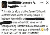 Community Fo... 16m. This might be a long shot but figured I'd throw it out there would anyone be willing to buy a 3 bedroom house in like the area and rent it to us we are not finding anything to rent in this area only houses for sale and we dont have good enough credit. PLEASE NO HATE OR RUDE COMMENTS AND
