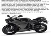 Hey everyone! I am a university student in the neuroscience program. I started a go fund me because I was ready to buy a bike this year, but my car engine blew up and the money I had saved up for a bike is now going to my car. Normally I wouldn't ask for help because I do work in the summers, but with being a university student, I won't be able to afford a bike this year, and maybe not next year either. Money is tight as a student, but I'd sure love to join the biking community. Any amount that anyone is willing to donate is appreciated! YAMAHA 030000