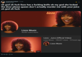 r/popheadscirclejerk • 7y ago andamancrake oh god oh f--- lizzo has a f------ knife oh my god she locked the door please queen don't actually murder me with your juice oh god oh f--- lizzo Lizzo Music 98,463 subscribers 23634 3:32 Lizzo - Juice (Official Video) Lizzo Music. 100,427 views • 13 hours ago Lizzo Music