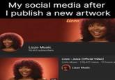 My social media after I publish a new artwork lizzo Lizzo Music 98,463 subscribers Lizzo - Juice (Official Video) Lizzo Music 100,427 views 13 hours a Lizzo Music