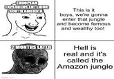 EUROPEAN EXPLORERS ENTERING SOUTH AMERICA This is it boys, we're gonna enter that jungle and become famous and wealthy too! imgflip.com 2 MONTHS LATER Hell is real and it's called the Amazon jungle