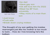 185 KB PNG >be dad >Have gay son >Ok still love him it's 2022 >Meet his BF from university >Way more of a man than son >Just know >F--- wife >Break down crying midsex The thought of my son getting his insides rearranged just like his mother is too much to bare... How do I live knowing he's the bottom