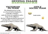 CRYSTAL PALACE DINOSAURS VICTORIAN PR TEAM The Megalosaurus is big as a forest full of elephants, scaly like a dragon, with the head of a gryphon and a tinge of the alligator. He has a huge pendulous pouch of a dewlap like a mammoth toad, and an eye as big as a cheese-cake* GEN Z SOCIAL TEAM lowk niche * from the London Weekly Chronicle, 10th June 1854 www.cpdinosaurs.org