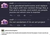 9h codl@codl@chitter.xyz go to gendered bathrooms and replace the signs with two random things like, fish and a sandal, and watch as people puzzle out which one is manlier 1+ 13 codl@codl@chitter.xyz it's not vandalism if it's an art project 1 4G 9h gallusrostromegalus If you write down the results and properly format the paper, it even counts as science!
