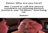 Satan: Why are you here? Me: I used to call the phone numbers on missing person posters, say "Hi Mom," and hang up. Satan: