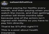 salaambhattiva Imagine paying for Netflix every month, and then paying when you watch the movie, and then getting another bill three months later because one of the actors isn't signed with Netflix so you have to pay him directly. That'd be STUPID right??? This is a post about health insurance.