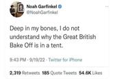 Noah Garfinkel @NoahGarfinkel Deep in my bones, I do not understand why the Great British Bake Off is in a tent. 9:43 PM 9/19/22 Twitter for iPhone 2,319 Retweets 185 Quote Tweets 54.6K Likes