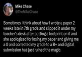 Mike Chase @TheMike Chase Sometimes I think about how I wrote a paper 2 weeks late in 7th grade and slipped it under my teacher's desk after putting a footprint on it and she apologized for losing my paper and giving me a O and corrected my grade to a B+ and digital submission has just ruined the magic.