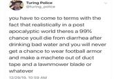 Turing Police @turing_police you have to come to terms with the fact that realistically in a post apocalyptic world theres a 99% chance youll die from diarrhea after drinking bad water and you will never get a chance to wear football armor and make a machete out of duct tape and a lawnmower blade or whatever 12/29/19, 10:59 AM