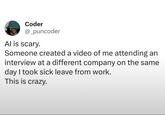 Coder @_puncoder Al is scary. Someone created a video of me attending an interview at a different company on the same day I took sick leave from work. This is crazy.