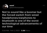 aaaal @lynchtwinpeaks Not to sound like a boomer but the forced switch from wired headphones/earphones to bluetooth is one of the worst technological advancements of our time 5:33 PM Feb 2, 2023 3.2M Views •