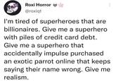 Roxi Horror @roxiqt I'm tired of superheroes that are billionaires. Give me a superhero with piles of credit card debt. Give me a superhero that accidentally impulse purchased an exotic parrot online that keeps saying their name wrong. Give me realism.