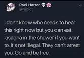 Roxi Horror *** @roxiqt I don't know who needs to hear this right now but you can eat lasagna in the shower if you want to. It's not illegal. They can't arrest you. Go and be free.