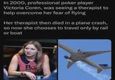 In 2000, professional poker player Victoria Coren, was seeing a therapist to help overcome her fear of flying Her therapist then died in a plane crash, so now she chooses to travel only by rail or boat TEAM FOR ING