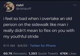 rishi! @rishipuff i feel so bad when i overtake an old person on the sidewalk like man i really didn't mean to flex on you with my youthful stride 6:11 AM · 9/4/20⚫ Twitter for iPhone 60.7K Retweets 1,393 Quote Tweets 476K Likes
