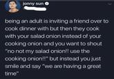 jonny sun being an adult is inviting a friend over to cook dinner with but then they cook with your salad onion instead of your cooking onion and you want to shout “no not my salad onion!! use the cooking onion!!" but instead you just smile and say "we are having a great time"
