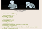 m 253243234554.jpg >open steam library >stare at games >open chrome >"google.com" >stare at screen >"youtube.com" >scroll down >close browser 18 KB JPG >stare at desktop icons of games >open steam library >repeat for 3 hours until it's socially acceptable to start making noise
