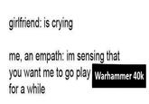 girlfriend: is crying me, an empath: im sensing that you want me to go play Warhammer 40k for a while
