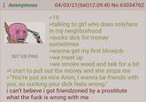 : Anonymous 507 KB PNG 04/03/21(Sat) 12:09:40 No.63034762 >19 >talking to girl who does onlyfans in my neighborhood >sucks d--- for money sometimes >wanna get my first b------ >we meet up >we smoke weed and talk for a bit >I start to pull out the money and she stops me >"You're just so nice Anon, I wanna be friends with you, so sucking your d--- feels wrong." i can't believe i got friendzoned by a prostitute what the f--- is wrong with me