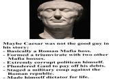 Maybe Caesar was not the good guy in his story: - Basically a Roman Mafia boss. - Formed a triumvirate with two other Mafia bosses. - Extremly corrupt politican himself. - Plundered Gaul to pay off his debts. Staged a military coup against the Roman republic. - - Made himself dictator for life.