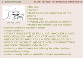 Anonymous 30 KB JPG CLAP CLAP 11/27/18(Tue)15:49:02 No.785975313 >Be me >/b/tard >Dad sees me laughing at my phone >ohshit.jpg >"What you laughing at anon?" >Panic tell them just the funny meme website called 4chan >Dad loses it >"THAT WEBSITE IS FULL OF HACKERS AND PEDOPHILES, ARE YOU TRYING TO GET ABDUCTED? ARE YOU A PDEOPHILE? DO I NEED TO WORRY ABOUT YOU COMMITTING HACKER CRIMES ONLINE?" >mfw my dad thinks im talking to elite hacker pedophiles online >mfw I really talk to autistic retard neckbeards