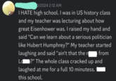 0/2024 2:12 AM I HATE high school. I was in US history class and my teacher was lecturing about how great Eisenhower was. I raised my hand and said "Can we learn about a serious politician like Hubert Humphrey?" My teacher started laughing and said "ain't that the n from Ld ?" The whole class cracked up and laughed at me for a full 10 minutess. this school.