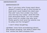 panicmoon15: panicmoon15: the 7 y/o boy who lives next door doesn't want to go in the house to bed and i just heard his dad use the old "you live under my roof, you live by my rules" and the kid just shouted back "im not under your roof im under the sky and thats god's roof and he wants me to play out for longer!" can't stop laughing. update: now he's scootering down the street singing 'we didn't start the fire' while his dad chases him
