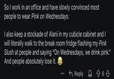 So I work in an office and have slowly convinced most people to wear Pink on Wednesdays. I also keep a stockade of Alani in my cubicle cabinet and I will literally walk to the break room fridge flashing my Pink Slush at people and saying "On Wednesdays, we drink pink." And people absolutely lose it. Reply