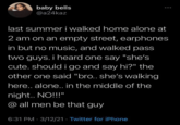 baby bells @a24kaz last summer i walked home alone at 2 am on an empty street, earphones in but no music, and walked pass two guys. i heard one say "she's cute. should i go and say hi?" the other one said "bro.. she's walking here.. alone.. in the middle of the night.. NO!!!" @all men be that guy 6:31 PM - 3/12/21 Twitter for iPhone