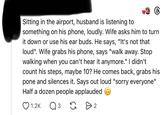 6 Sitting in the airport, husband is listening to something on his phone, loudly. Wife asks him to turn it down or use his ear buds. He says, "It's not that loud". Wife grabs his phone, says "walk away. Stop walking when you can't hear it anymore." I didn't count his steps, maybe 10? He comes back, grabs his pone and silences it. Says out loud "sorry everyone" Half a dozen people applauded 1.2K Q 3 G > 2