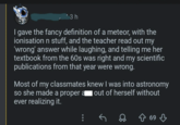 '3 h I gave the fancy definition of a meteor, with the ionisation n stuff, and the teacher read out my 'wrong' answer while laughing, and telling me her textbook from the 60s was right and my scientific publications from that year were wrong. Most of my classmates knew I was into astronomy so she made a proper a out of herself without ever realizing it. ↑ 69