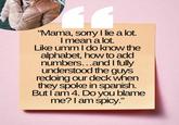 11 "Mama, sorry I lie a lot. I mean a lot. Like umm I do know the alphabet, how to add numbers...and I fully understood the guys redoing our deck when they spoke in spanish. But I am 4. Do you blame me? I am spicy."
