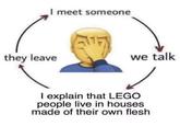 I meet someone they leave we talk I explain that LEGO people live in houses made of their own flesh