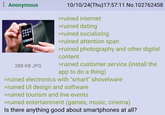 Anonymous OR 288 KB JPG 10/10/24(Thu)17:57:11 No.102762458 >ruined internet >ruined dating >ruined socializing >ruined attention span >ruined photography and other digital content >ruined customer service (install the app to do a thing) >ruined electronics with "smart" shovelware >ruined UI design and software >ruined tourism and live events >ruined entertainment (games, music, cinema) Is there anything good about smartphones at all?