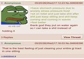 Anonymous 60 KB GIF holding it 05/20/26(Wed)17:12:23 No.84608390 >have stomach pressure due to anxiety stress pressure food >sit on toilet and just take s--- after s--- just keep sitting and s--- keep coming and coming in waves >feel better thank god they put on water again so I can take a s--- instead of 3 Replies Anonymous View Thread 05/20/26(Wed)17:16:03 No.84608398 That is the best feeling of just clearing your entire gi tract in one sitting >>84608444 #