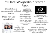 "I Hate Wikipedia!" Starter Pack Usually has a Forgets that wikipedia is not supposed to be controversial political everything about a stance Does not use good faith -1972 Turnout November 1976 538 members of the Electoral College 270 electoral votes needed to win 54.8% 1.4 pp 1980 Nominee Party Home state Running mate Electoral vote States carried Popular vote Percentage Peanut Jimmy Carter Democratic Georgia Walter Mondale 297 23+ DC 40,831,881 50.1% Crooked Gerald Ford Republican Michigan Bob Dole 240la 27 39,148,634 48.0% thing Has probably gotten banned from wikipedia "smh, so glad i never paid 1 dollar to that slop site (like you have to)" Maybe has vandalised a political page Ø Grokipedia "Wikipedia isnt Reliable, use Al slop instead!" (Rarely) attacks individual wikipedia users/mods Instead of fixing a problem on wikipedia by editing the page, rants about it online